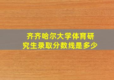 齐齐哈尔大学体育研究生录取分数线是多少