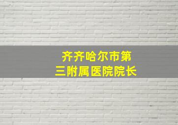 齐齐哈尔市第三附属医院院长