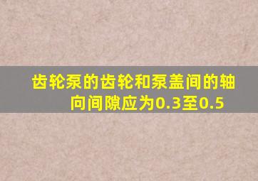 齿轮泵的齿轮和泵盖间的轴向间隙应为0.3至0.5