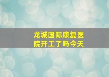 龙城国际康复医院开工了吗今天