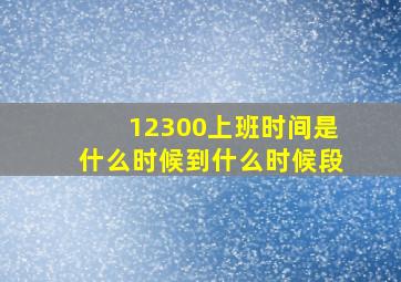 12300上班时间是什么时候到什么时候段