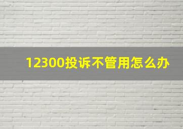 12300投诉不管用怎么办