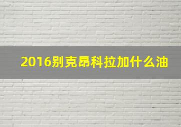 2016别克昂科拉加什么油