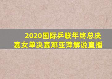 2020国际乒联年终总决赛女单决赛邓亚萍解说直播