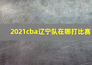 2021cba辽宁队在哪打比赛