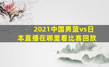 2021中国男篮vs日本直播在哪里看比赛回放