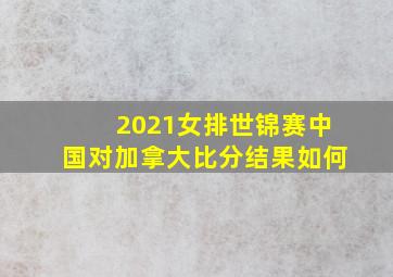 2021女排世锦赛中国对加拿大比分结果如何