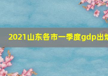 2021山东各市一季度gdp出炉