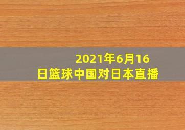 2021年6月16日篮球中国对日本直播