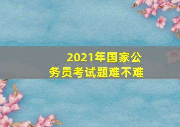 2021年国家公务员考试题难不难