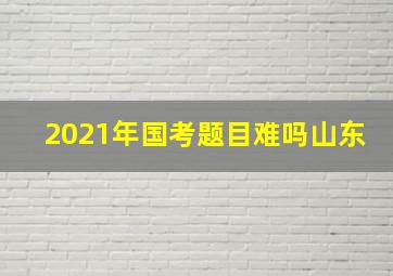 2021年国考题目难吗山东