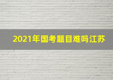 2021年国考题目难吗江苏