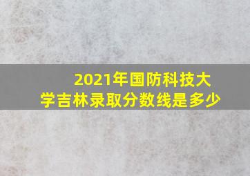 2021年国防科技大学吉林录取分数线是多少