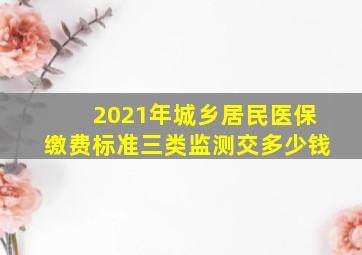 2021年城乡居民医保缴费标准三类监测交多少钱