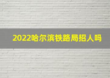 2022哈尔滨铁路局招人吗