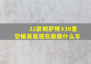 22款帕萨特330星空精英版现在能换什么车