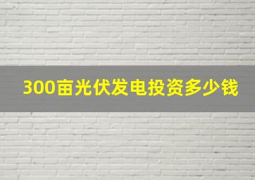 300亩光伏发电投资多少钱