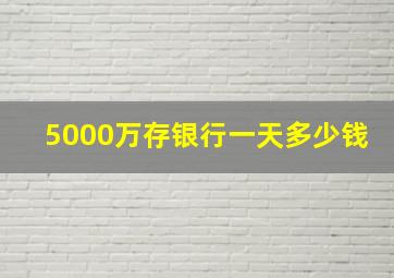 5000万存银行一天多少钱