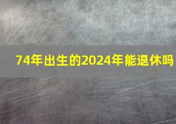 74年出生的2024年能退休吗