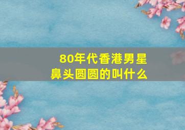 80年代香港男星鼻头圆圆的叫什么