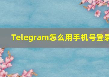 Telegram怎么用手机号登录