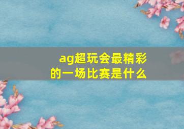 ag超玩会最精彩的一场比赛是什么