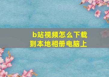 b站视频怎么下载到本地相册电脑上