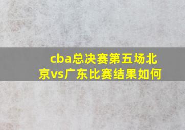 cba总决赛第五场北京vs广东比赛结果如何