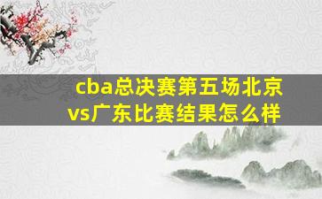 cba总决赛第五场北京vs广东比赛结果怎么样