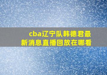 cba辽宁队韩德君最新消息直播回放在哪看