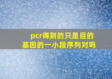 pcr得到的只是目的基因的一小段序列对吗