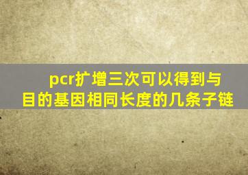 pcr扩增三次可以得到与目的基因相同长度的几条子链