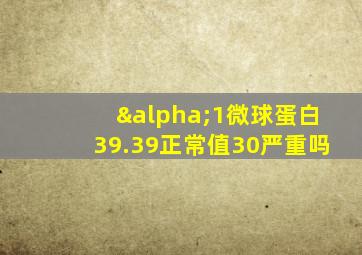 α1微球蛋白39.39正常值30严重吗