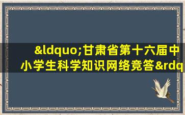 “甘肃省第十六届中小学生科学知识网络竞答”