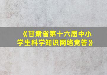 《甘肃省第十六届中小学生科学知识网络竞答》