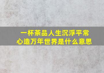 一杯茶品人生沉浮平常心造万年世界是什么意思