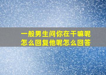 一般男生问你在干嘛呢怎么回复他呢怎么回答