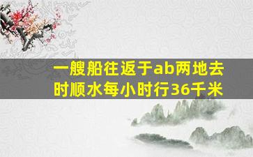 一艘船往返于ab两地去时顺水每小时行36千米