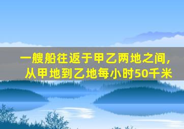 一艘船往返于甲乙两地之间,从甲地到乙地每小时50千米