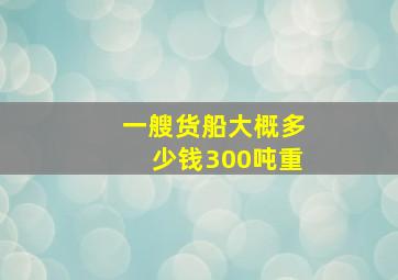 一艘货船大概多少钱300吨重