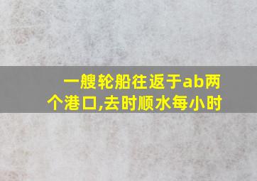 一艘轮船往返于ab两个港口,去时顺水每小时