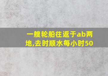 一艘轮船往返于ab两地,去时顺水每小时50