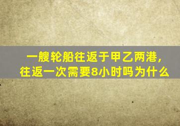 一艘轮船往返于甲乙两港,往返一次需要8小时吗为什么