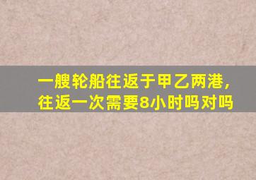 一艘轮船往返于甲乙两港,往返一次需要8小时吗对吗