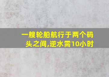 一艘轮船航行于两个码头之间,逆水需10小时