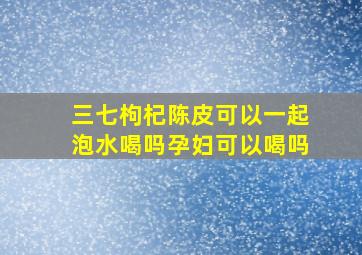 三七枸杞陈皮可以一起泡水喝吗孕妇可以喝吗