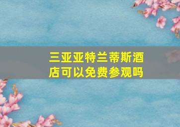 三亚亚特兰蒂斯酒店可以免费参观吗