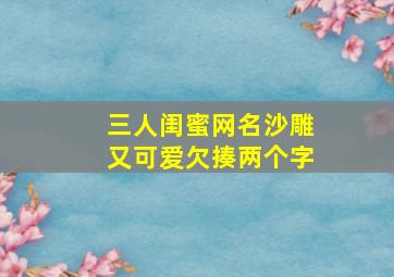 三人闺蜜网名沙雕又可爱欠揍两个字