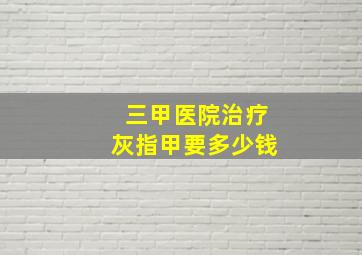 三甲医院治疗灰指甲要多少钱