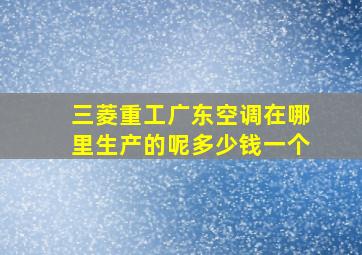 三菱重工广东空调在哪里生产的呢多少钱一个